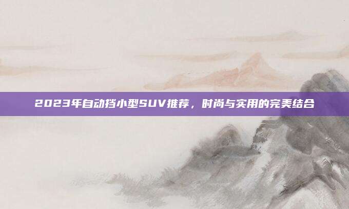 2023年自动挡小型SUV推荐，时尚与实用的完美结合