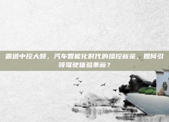 霸道中控大频，汽车智能化时代的操控新宠，如何引领驾驶体验革新？
