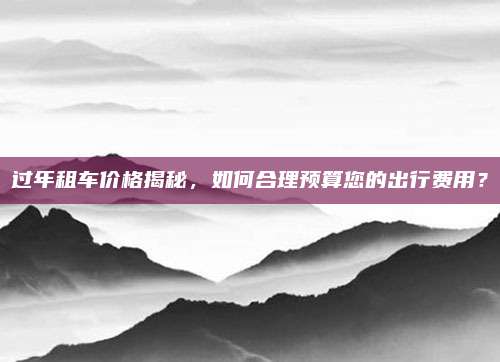 过年租车价格揭秘，如何合理预算您的出行费用？