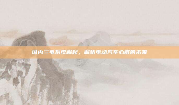 国内三电系统崛起，解析电动汽车心脏的未来