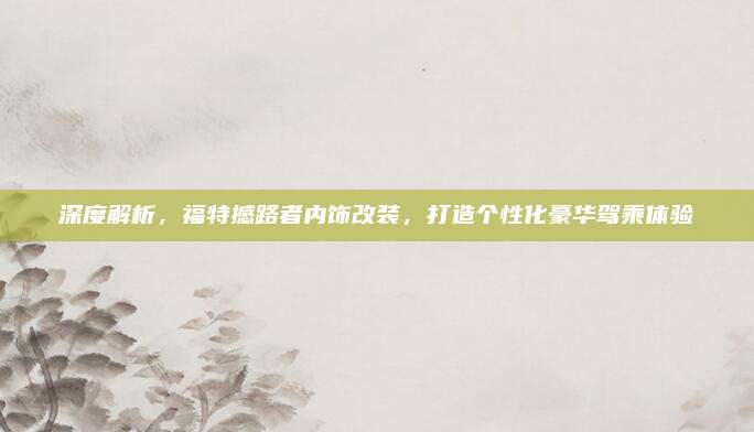 深度解析，福特撼路者内饰改装，打造个性化豪华驾乘体验