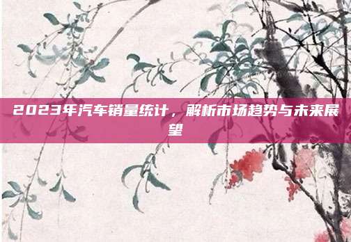 2023年汽车销量统计，解析市场趋势与未来展望