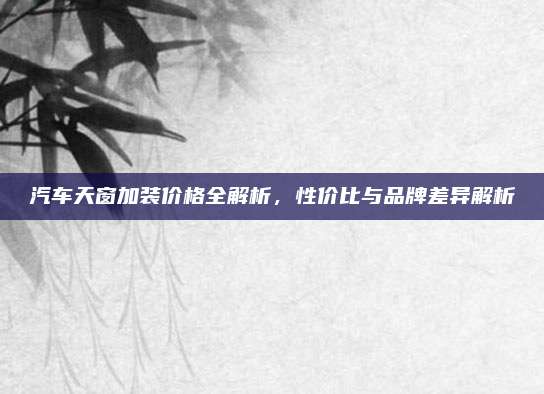 汽车天窗加装价格全解析，性价比与品牌差异解析