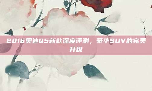 2016奥迪Q5新款深度评测,豪华SUV的完美升级