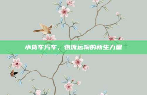 小货车汽车，物流运输的新生力量