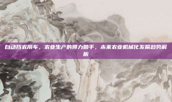 自动挡农用车，农业生产的得力助手，未来农业机械化发展趋势解析