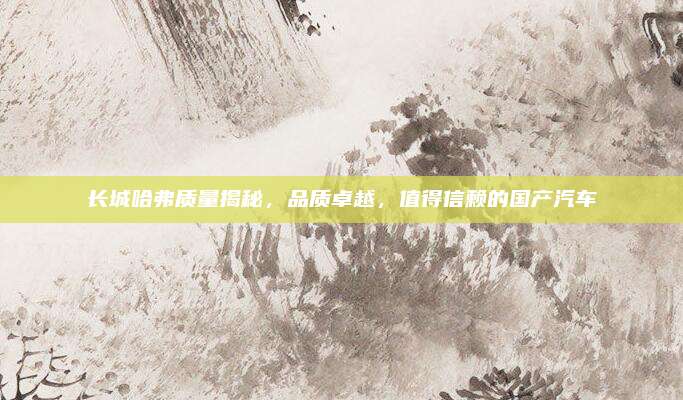长城哈弗质量揭秘，品质卓越，值得信赖的国产汽车