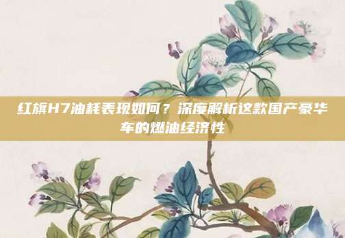 红旗H7油耗表现如何？深度解析这款国产豪华车的燃油经济性