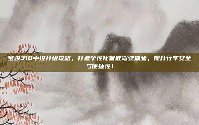 宝骏310中控升级攻略，打造个性化智能驾驶体验，提升行车安全与便捷性！