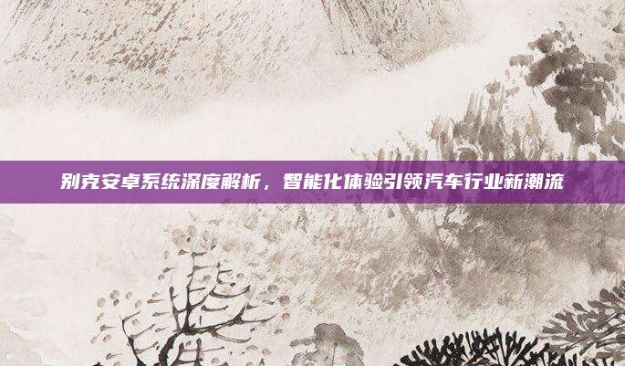 别克安卓系统深度解析，智能化体验引领汽车行业新潮流
