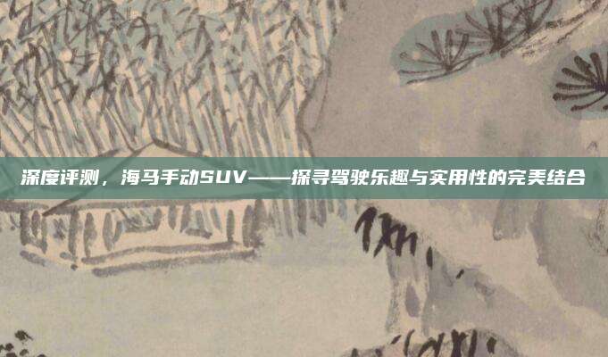 深度评测,海马手动SUV——探寻驾驶乐趣与实用性的完美结合
