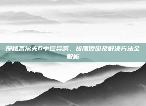 探秘高尔夫6中控异响，故障原因及解决方法全解析