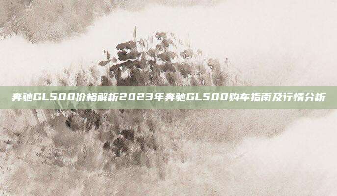 奔驰GL500价格解析2023年奔驰GL500购车指南及行情分析