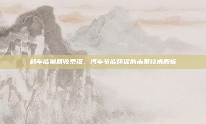 刹车能量回收系统，汽车节能环保的未来技术解析