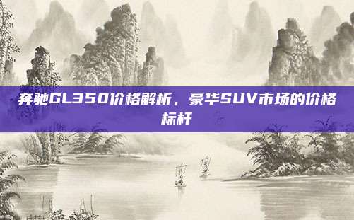 奔驰GL350价格解析，豪华SUV市场的价格标杆