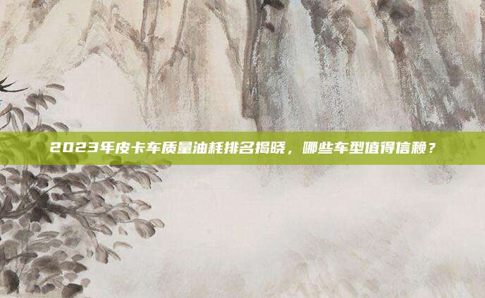 2023年皮卡车质量油耗排名揭晓，哪些车型值得信赖？