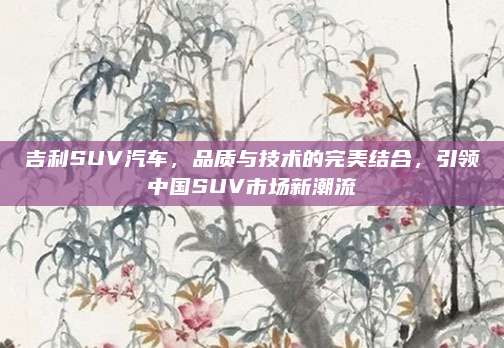 吉利SUV汽车，品质与技术的完美结合，引领中国SUV市场新潮流