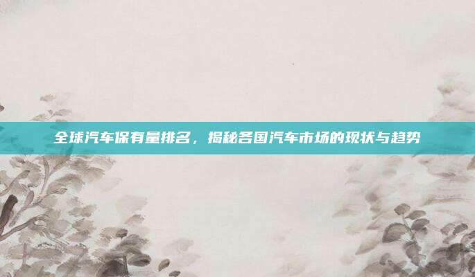 全球汽车保有量排名，揭秘各国汽车市场的现状与趋势