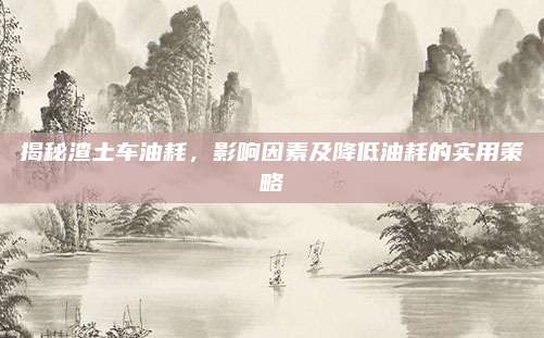 揭秘渣土车油耗，影响因素及降低油耗的实用策略