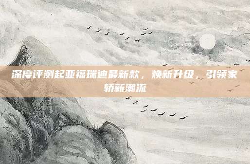 深度评测起亚福瑞迪最新款，焕新升级，引领家轿新潮流
