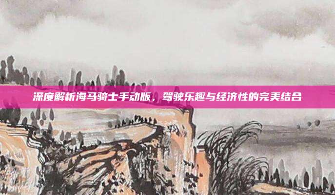 深度解析海马骑士手动版，驾驶乐趣与经济性的完美结合