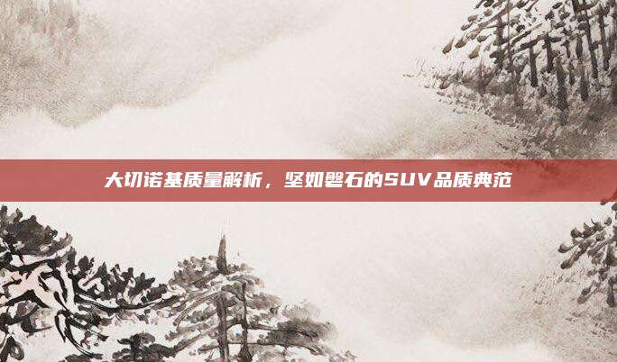 大切诺基质量解析，坚如磐石的SUV品质典范
