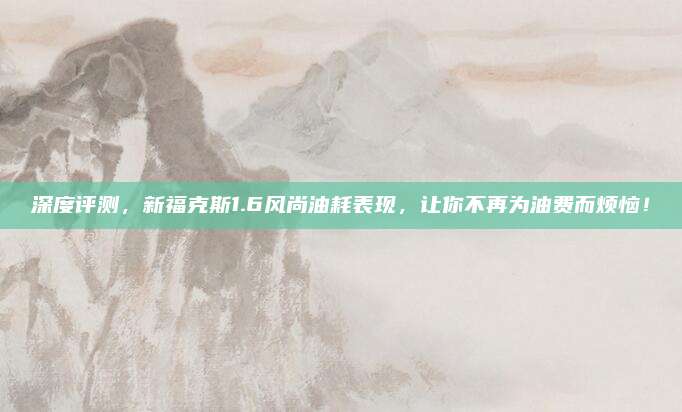 深度评测，新福克斯1.6风尚油耗表现，让你不再为油费而烦恼！