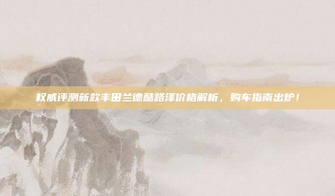 权威评测新款丰田兰德酷路泽价格解析，购车指南出炉！