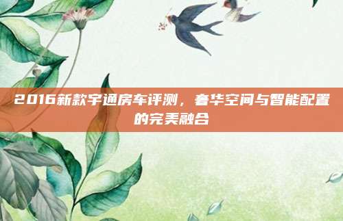 2016新款宇通房车评测，奢华空间与智能配置的完美融合
