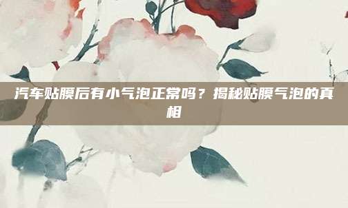汽车贴膜后有小气泡正常吗？揭秘贴膜气泡的真相