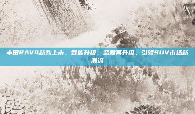 丰田RAV4新款上市，智能升级，品质再升级，引领SUV市场新潮流