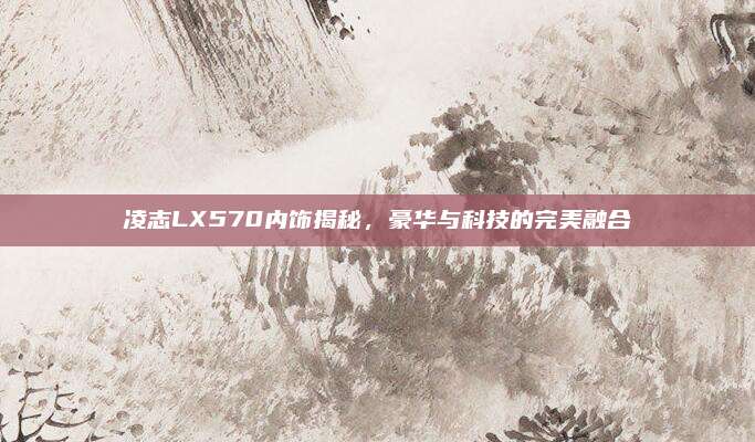 凌志LX570内饰揭秘，豪华与科技的完美融合