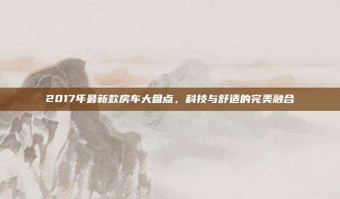 2017年最新款房车大盘点，科技与舒适的完美融合