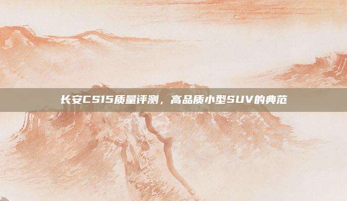 长安CS15质量评测,高品质小型SUV的典范