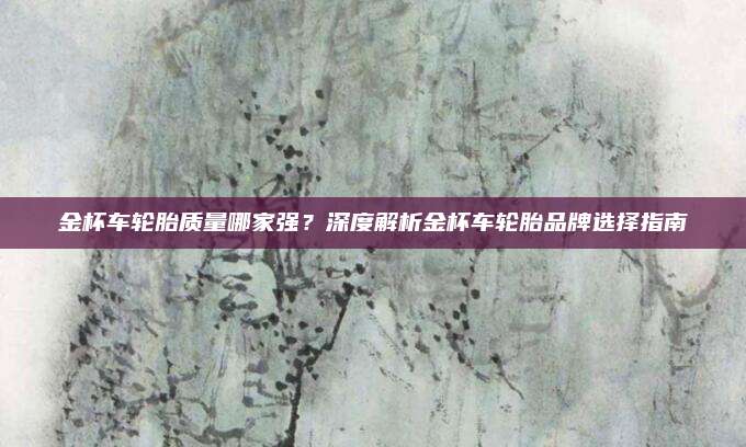 金杯车轮胎质量哪家强？深度解析金杯车轮胎品牌选择指南