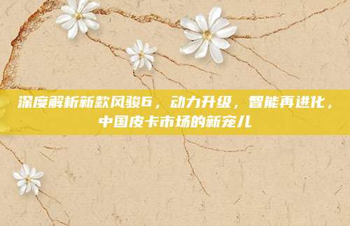 深度解析新款风骏6，动力升级，智能再进化，中国皮卡市场的新宠儿