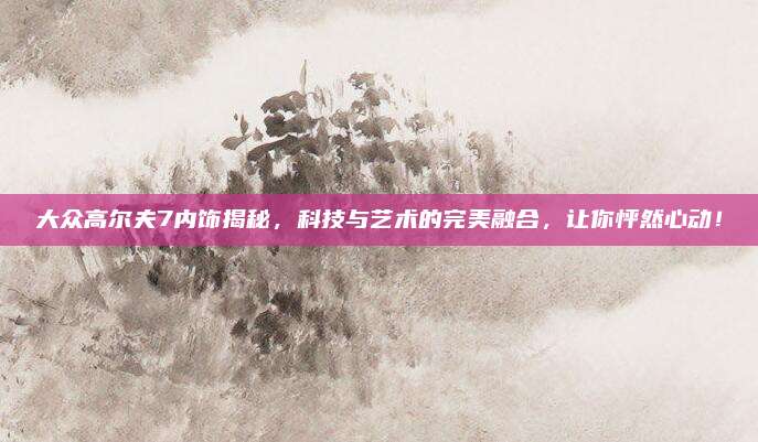 大众高尔夫7内饰揭秘，科技与艺术的完美融合，让你怦然心动！