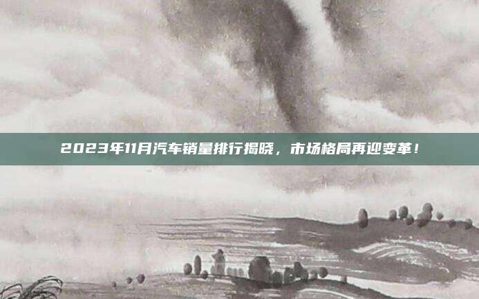 2023年11月汽车销量排行揭晓，市场格局再迎变革！