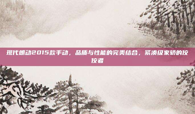现代朗动2015款手动，品质与性能的完美结合，紧凑级家轿的佼佼者