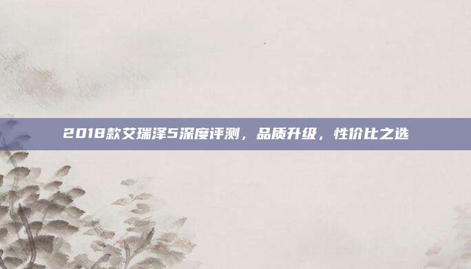 2018款艾瑞泽5深度评测，品质升级，性价比之选