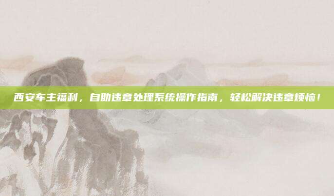 西安车主福利，自助违章处理系统操作指南，轻松解决违章烦恼！