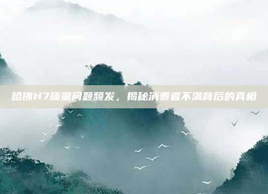 哈佛H7质量问题频发,揭秘消费者不满背后的真相