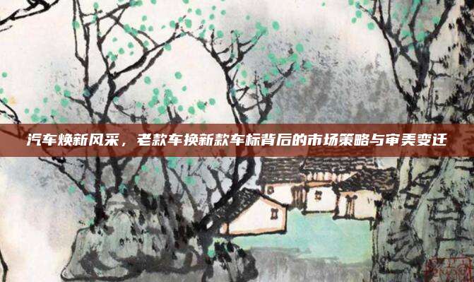 汽车焕新风采，老款车换新款车标背后的市场策略与审美变迁