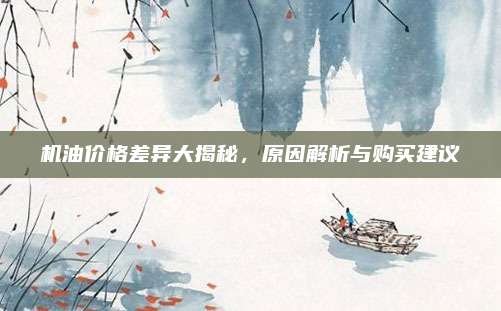 机油价格差异大揭秘，原因解析与购买建议
