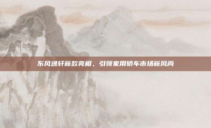 东风逸轩新款亮相，引领家用轿车市场新风尚