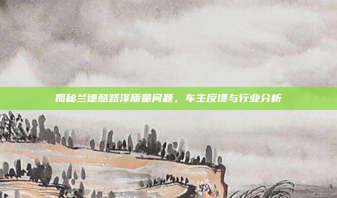揭秘兰德酷路泽质量问题，车主反馈与行业分析