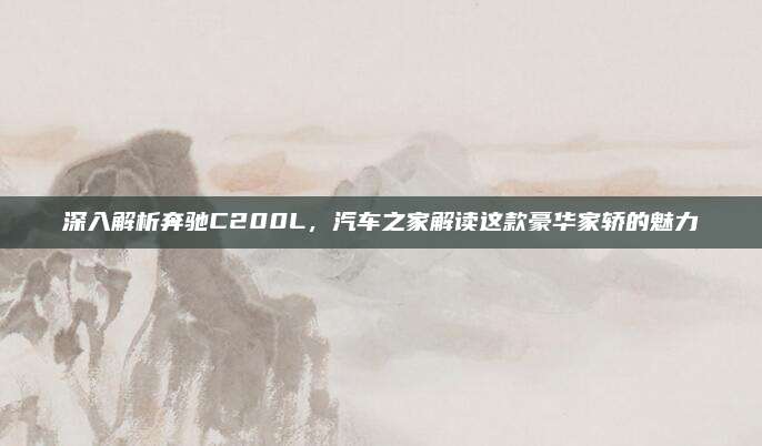 深入解析奔驰C200L，汽车之家解读这款豪华家轿的魅力