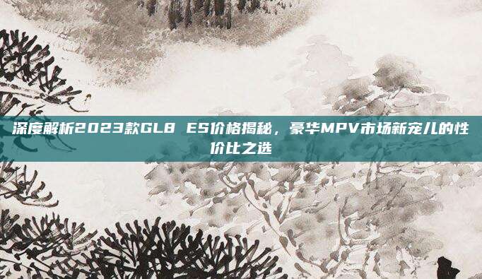 深度解析2023款GL8 ES价格揭秘，豪华MPV市场新宠儿的性价比之选