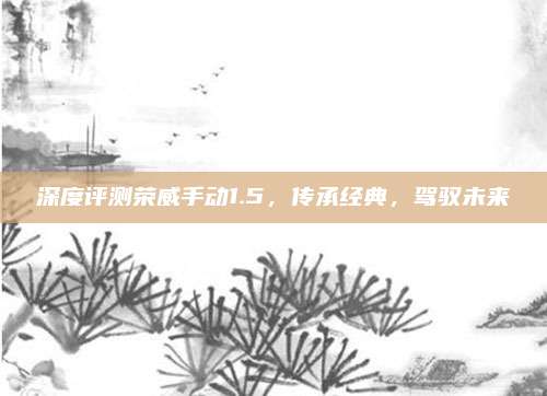 深度评测荣威手动1.5，传承经典，驾驭未来