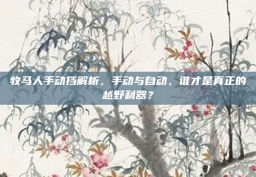 牧马人手动挡解析，手动与自动，谁才是真正的越野利器？
